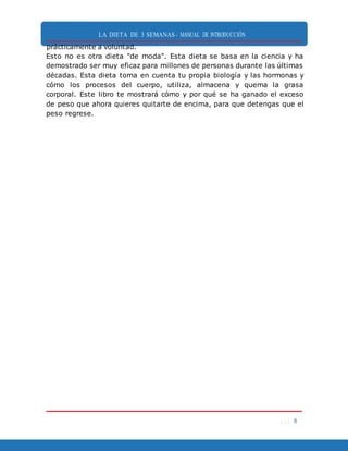 LA DIETA DE 3 SEMANAS- MANUAL DE INTRODUCCIÓN
. . . 8
prácticamente a voluntad.
Esto no es otra dieta "de moda". Esta dieta se basa en la ciencia y ha
demostrado ser muy eficaz para millones de personas durante las últimas
décadas. Esta dieta toma en cuenta tu propia biología y las hormonas y
cómo los procesos del cuerpo, utiliza, almacena y quema la grasa
corporal. Este libro te mostrará cómo y por qué se ha ganado el exceso
de peso que ahora quieres quitarte de encima, para que detengas que el
peso regrese.
 