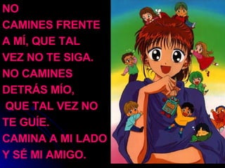 NO  CAMINES FRENTE  A MÍ, QUE TAL  VEZ NO TE SIGA. NO CAMINES  DETRÁS MÍO, QUE TAL VEZ NO  TE GUÍE. CAMINA A MI LADO  Y SÉ MI AMIGO. 