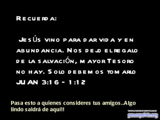 Recuerda: Jesús vino para dar vida y en abundancia. Nos dejo el regalo de la salvación, mayor Tesoro no hay. Solo debemos tomarlo JUAN 3:16 – 1:12 Pasa esto a quienes consideres tus amigos..Algo lindo saldrá de aquí!! 