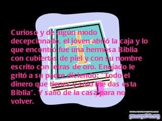 Curioso y de algún modo decepcionado, el jóven abrió la caja y lo que encontró fue una hermosa Biblia con cubiertas de piel y con su nombre escrito con letras de oro. Enojado le gritó a su padre diciendo: "Todo el dinero que tienes y sólo me das esta Biblia". Y salió de la casa para no volver. 