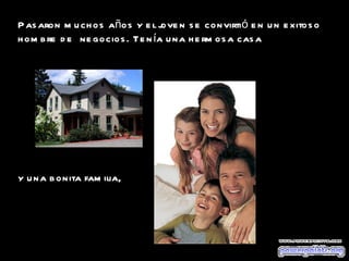 Pasaron muchos años y el joven se convirtió en un exitoso hombre de  negocios. Tenía una hermosa casa  y una bonita familia,  