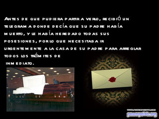 Antes de que pudiera partir a verlo, recibió un telegrama donde decía que su padre había muerto, y le había heredado todas sus posesiones, por lo que necesitaba ir urgentemente a la casa de su padre para arreglar todos los trámites de  inmediato.   