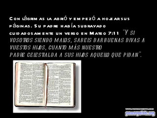 Con lágrimas la abrió y empezó a hojear sus páginas. Su padre había subrayado cuidadosamente un verso en Mateo 7:11  "Y si vosotros siendo malos, sabeis dar buenas divas a vuestos hijos, cuanto más nuestro  padre celestial da a sus hijos aquello que pidan". 