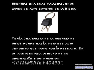 Mientras leía esas palabras, unas llaves de auto cayeron de la Biblia.  Tenía una tarjeta de la agencia de autos donde había visto ese auto deportivo que tanto había deseado. En la tarjeta estaba la fecha de su graduación y las palabras: " TOTALMENTE PAGADO".   