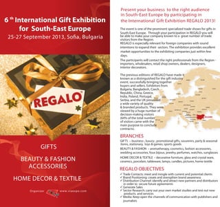 Present your business to the right audience
                                                            in South-East Europe by participating in
6 th International Gift Exhibition                          the International Gift Exhibition REGALO 2013!
      for South-East Europe                                 The event is one of the prominent specialized trade shows for gifts in
                                                            South-East Europe. Through your participation in REGALO you will
 25-27 September 2013, Sofia, Bulgaria                      be able to make your company known to a great number of trade
                                                            visitors from the Region.
                                                            REGALO is especially relevant for foreign companies with sound
                                                            intentions to expand their sectors. The exhibition provides excellent
                                                            market opportunities to the exhibiting companies just within few
                                                            days.
                                                            The participants will contact the right professionals from the Region -
                                                            importers, wholesalers, retail shop owners, dealers, designers,
                                                            interior decorators.

                                                            The previous editions of REGALO have made it
                                                            known as a distinguished for the gift industry
                                                            event, successfully bringing together
                                                            buyers and sellers. Exhibitors from
                                                            Bulgaria, Bangladesh, Czech
                                                            Republic, China, Greece,
                                                            India, Poland, Portugal,
                                                            Serbia, and the UK presented
                                                            a wide variety of quality
                                                            & branded products. They were
                                                            viewed by a huge number of
                                                            decision-making visitors
                                                            (64% of the total number
                                                            of visitors came with the
                                                            main purpose to conclude
                                                            contracts).

                                                            BRANCHES
                                                            GIFTS – business-, luxury-, promotional gifts, souvenirs, party & seasonal
                                                            items, stationary, toys & games, sports goods
                     GIFTS                                  BEAUTY & FASHION – aromatherapy, cosmetics, fashion accessories,
                                                            wedding accessories, foux bijoux, jewelry, perfumes, watches, sunglasses

      BEAUTY & FASHION                                      HOME DECOR & TEXTILE – decorative furniture, glass and crystal ware,
                                                            ceramics, porcelain, tableware, lamps, candles, pictures, home textile
        ACCESSORIES                                         REGALO OBJECTIVES
                                                             Trade Contacts: meet and mingle with current and potential clients
   HOME DECOR & TEXTILE                                      Brand Positioning: create and strengthen brand awareness
                                                             Distribution Channel: identify and attract new partners and distributors
                                                              in order to secure future agreements
                                                             Generate Sales
         O rg a n i z e r    w w w . vi a e x p o . c o m    Sector Research: carry out your own market studies and test out new
                                                               products and services
                                                             Media: Keep open the channels of communication with publishers and
                                                              journalists
 