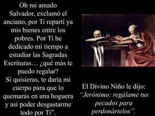 Oh mi amado
Salvador, exclamó el
anciano, por Ti repartí ya
mis bienes entre los
pobres. Por Ti he
dedicado mi tiempo a
estudiar las Sagradas
Escrituras… ¿qué más te
puedo regalar?
Si quisieras, te daría mi
El Divino Niño le dijo:
cuerpo para que lo
quemaras en una hoguera “Jerónimo: regálame tus
pecados para
y así poder desgastarme
perdonártelos”.
todo por Ti”.

 