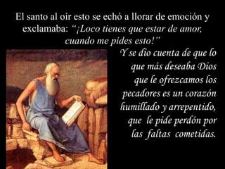 El santo al oír esto se echó a llorar de emoción y
exclamaba: “¡Loco tienes que estar de amor,
cuando me pides esto!”

Y se dio cuenta de que lo
que más deseaba Dios
que le ofrezcamos los
pecadores es un corazón
humillado y arrepentido,
que le pide perdón por
las faltas cometidas.

 