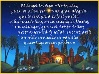 El ángel les dijo: «No temáis,
pues os anuncio una gran alegría,
que lo será para todo el pueblo:
os ha nacido hoy, en la ciudad de David,
un salvador, que es el Cristo Señor;
y esto os servirá de señal: encontraréis
un niño envuelto en pañales
y acostado en un pesebre.»

 