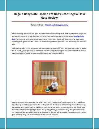 Regalo Baby Gate - Home Pet Baby Gate Regalo Flexi
Gate Review
_____________________________________________________________________________________
By Hanrry Dazz - http://regalobabygate.com/
When shopping around for this gate, I found more than a few companies offering extremely low prices
but once you added it to the shopping cart; they tried hitting you for tax and shipping. Regalo Baby
Gate The reason why I'm even mentioning this is in the hopes that it will save you some time when
searching through the results. I have a lot more to say on this subject but I will stick to my review of the
gate.
I will say this upfront, this gate was made for an opening exactly 76" so if your opening is over or under
the 76 inches, you might want to reconsider. I'm not saying that this gate wouldn't work but you would
have to adjust the flex joints which wouldn't give a perfectly straight line.
I needed the gate for an opening size which was 75 1/2" but I couldn't get the gate to fit. I could have
moved the gate out because it does flex at the joints but that kind of defeats the purpose of enclosing
the opening from end to end so I decided to cut the one end section and remove one bar. If your gate
doesn't have to be in line (straight across the opening) then you should be okay.The gate comes with
four mounting brackets which need to be attached to the wall with mounting screws (included) so it's a
good idea to pick up a stud finder if you do not already own one.
 