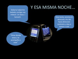                       Y ESA MISMA NOCHE…Deberia haberme kedado contigo soy imbecil. Un beso. I bonanit.Eres tonto, encima m ekvocad y he ido hacia direccion contraria y stoy a tomar x culo“Dime donde estas y te acompaño a casa”