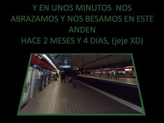 Y EN UNOS MINUTOS  NOS ABRAZAMOS Y NOS BESAMOS EN ESTE ANDENHACE 2 MESES Y 4 DIAS, (jeje XD)