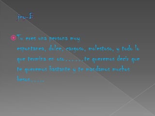  Tu eres una persona muy
  espontanea, dulce, cargoso, molestoso, y todo lo
  que termina en oso……te queremos decir que
  te queremos bastante y te mandamos muchos
  besos…..
 
