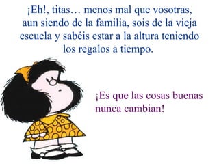 ¡Eh!, titas… menos mal que vosotras,
 aun siendo de la familia, sois de la vieja
escuela y sabéis estar a la altura teniendo
           los regalos a tiempo.



                  ¡Es que las cosas buenas
                  nunca cambian!
 
