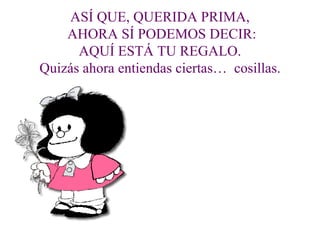 ASÍ QUE, QUERIDA PRIMA,
    AHORA SÍ PODEMOS DECIR:
      AQUÍ ESTÁ TU REGALO.
Quizás ahora entiendas ciertas… cosillas.
 