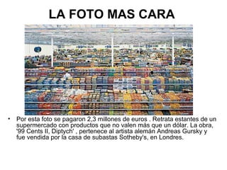 LA FOTO MAS CARA

•

Por esta foto se pagaron 2,3 millones de euros . Retrata estantes de un
supermercado con productos que no valen más que un dólar. La obra,
'99 Cents II, Diptych' , pertenece al artista alemán Andreas Gursky y
fue vendida por la casa de subastas Sotheby's, en Londres.

 
