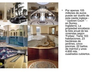 •

Por apenas 105
millones de euros
puede ser dueño de
esta casita inglesa “ Updown Court ” en Surrey,
Inglaterra. La
propiedad encabeza
la lista anual de las
viviendas según
'Forbes‘. Tiene 103
habitaciones, 23
hectáreas de
jardines, cinco
piscinas, 22 baños
de mármol y unos
4.600 mts.
cuadrados cubiertos.

 
