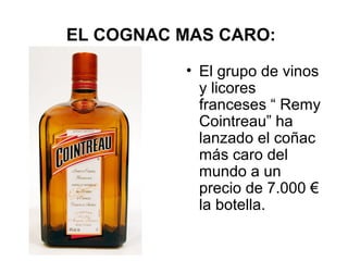 EL COGNAC MAS CARO:
• El grupo de vinos
y licores
franceses “ Remy
Cointreau” ha
lanzado el coñac
más caro del
mundo a un
precio de 7.000 €
la botella.

 