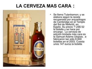 LA CERVEZA MAS CARA :
•

Se llama Tutankamon; y se
elabora según la receta
recuperada por arqueólogos
de Cambridge en el Templo
del Sol de Nefertiti, en
Egipto. Su precio ? US$ 52
la botella y se hace por
encargo . La cerveza de
edición limitada más cara es
la Samuel Adams Utopias . e
fabricaron tan sólo 8.000
botellas en el 2003. Cuesta
unos 147 euros la botella

 