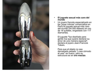 •
•

El juguete sexual más caro del
mundo
Un joyero francés especializado en
las 'joyas íntimas' comercializa en
París el juguete sexual más caro
del mundo (54.000 dólares) en oro
de 18 quilates, engastado con 117
diamantes.
El juguete "fue diseñado para
gente rica que quiere declarar su
amor de una manera especial",
declara el joyero Jean-Francois
Tokars.
Para que el objeto no sea
demasiado pesado "y sea cómodo
al usar" es hueco, pero su
estructura es en oro macizo.

 