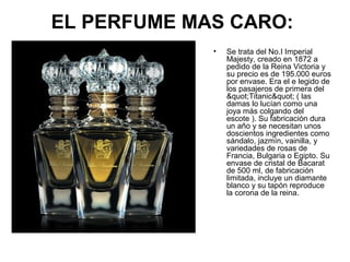 EL PERFUME MAS CARO:
•

Se trata del No.I Imperial
Majesty, creado en 1872 a
pedido de la Reina Victoria y
su precio es de 195.000 euros
por envase. Era el e legido de
los pasajeros de primera del
"Titanic" ( las
damas lo lucían como una
joya más colgando del
escote ). Su fabricación dura
un año y se necesitan unos
doscientos ingredientes como
sándalo, jazmín, vainilla, y
variedades de rosas de
Francia, Bulgaria o Egipto. Su
envase de cristal de Bacarat
de 500 ml, de fabricación
limitada, incluye un diamante
blanco y su tapón reproduce
la corona de la reina.

 