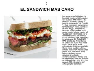 :
EL SANDWICH MAS CARO
•

Los almacenes Selfridges de
Londres venden unos bocados
que cuestan 148 dólares . Su
creador, Scott McDonald, lo
bautizó justamente “ McDonald
” . Está hecho con pan amargo
fermentado 24 horas, carne de
ternera wagyu, fois gras de
langosta, mayonesa de trufa
negra, queso brie de meaux (el
“queso real” y disfrutado por la
nobleza francesa de antaño),
rúcula, pimienta roja, mostaza y
tomates pera. EL ALIMENTO
MAS CARO: La Trufa Blanca
es uno de los frutos más raros
capaz de alcanzar en el
mercado los 6.000 euros el kilo.
Como no se pueden cultivar,
sólo se conservan frescas unos
pocos días, creciendo entre
octubre y enero en una
reducida area (siete
demarcaciones de Italia y una
de Eslovenia); será por eso que
un millonario de Hong Kong ha
pagado 160 mil dólares por
este ejemplar de la foto.

 