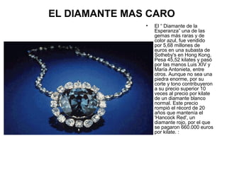 EL DIAMANTE MAS CARO
•

El “ Diamante de la
Esperanza” una de las
gemas más raras y de
color azul, fue vendido
por 5,68 millones de
euros en una subasta de
Sotheby's en Hong Kong.
Pesa 45,52 kilates y pasó
por las manos Luis XIV y
María Antonieta, entre
otros. Aunque no sea una
piedra enorme, por su
corte y tono contribuyeron
a su precio superior 10
veces al precio por kilate
de un diamante blanco
normal. Este precio
rompió el récord de 20
años que mantenía el
'Hancock Red', un
diamante rojo, por el que
se pagaron 660.000 euros
por kilate. :

 
