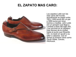 EL ZAPATO MAS CARO:
•

Los zapatos Lobb son los
más caros del mundo.
Actualmente se pagan entre
700 y 1000 euros por un par
o 3500 euros por unos
hechos a medida. John Lobb
era un granjero que llegó a
Londres a fines del siglo XIX,
y se convirtió en el zapatero
más famoso de la ciudad,
hasta el punto que Eduardo
VIII, no dudó en acudir a su
taller a calzarse. Con el
tiempo lo hicieron otros como
Oscar Wilde, Caruso,
Hitchcock.

 