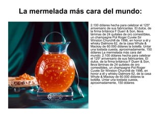 La mermelada más cara del mundo:
•

2.100 dólares hecha para celebrar el 125º
aniversario de sus fabricantes. El dulce, de
la firma británica F Duerr & Son, lleva
láminas de 24 quilates de oro comestibles,
un champagne Pol Roger Cuvée Sir
Winston Churchill de 1996, en honor a él y
whisky Dalmore 62, de la casa Whyte &
Mackay de 60.000 dólares la botella. Untar
una tostada cuesta, aproximadamente, 150
dólares La mermelada más cara del
mundo: 2.100 dólares hecha para celebrar
el 125º aniversario de sus fabricantes. El
dulce, de la firma británica F Duerr & Son,
lleva láminas de 24 quilates de oro
comestibles, un champagne Pol Roger
Cuvée Sir Winston Churchill de 1996, en
honor a él y whisky Dalmore 62, de la casa
Whyte & Mackay de 60.000 dólares la
botella. Untar una tostada cuesta,
aproximadamente, 150 dólares
.

 