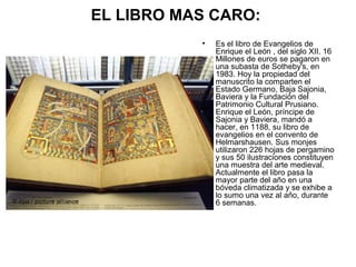 EL LIBRO MAS CARO:
•

Es el libro de Evangelios de
Enrique el León , del siglo XII. 16
Millones de euros se pagaron en
una subasta de Sotheby's, en
1983. Hoy la propiedad del
manuscrito la comparten el
Estado Germano, Baja Sajonia,
Baviera y la Fundación del
Patrimonio Cultural Prusiano.
Enrique el León, príncipe de
Sajonia y Baviera, mandó a
hacer, en 1188, su libro de
evangelios en el convento de
Helmarshausen. Sus monjes
utilizaron 226 hojas de pergamino
y sus 50 ilustraciones constituyen
una muestra del arte medieval.
Actualmente el libro pasa la
mayor parte del año en una
bóveda climatizada y se exhibe a
lo sumo una vez al año, durante
6 semanas.

 