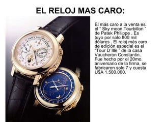 EL RELOJ MAS CARO:
•

El más caro a la venta es
el “ Sky moon Tourbillon ”
de Patek Philippe . Es
tuyo por solo 800 mil
dólares . El reloj más caro
de edición especial es el
“Tour D´Ille ” de la casa
Vaucheron Constantin.
Fue hecho por el 20mo.
aniversario de la firma, se
fabricaron solo 7 y cuesta
U$A 1.500.000.

 