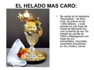 EL HELADO MAS CARO:
•

Se vende en la heladería
“Serendipity ” de New
York. Su precio es de
1.000 dólares , y está
servido en una copa de
cristal de Baccarat con
una cucharita de oro. Es
helado de vainilla de
Tahití y Madagascar con
hojas de oro
comestibles, chocolate,
caramelos recubiertos
en oro, trufas y caviar.

 