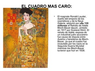 EL CUADRO MAS CARO:
•

El magnate Ronald Lauder,
dueño del emporio de los
cosméticos y de la Neue
Galerie, adquirió por u$s 135
millones el Retrato de Adele
Bloch-Bauer ", pintado
en 1917 por Gustave Klimt. El
retrato de Adele -esposa de
un industrial judío azucarerofue causa de disputa entre
Austria y herederos de BlochBauer, ya que el cuadro fue
incautado por los nazis en la
Segunda Guerra Mundial
mientras los Bloch-Bauer
tuvieron que huir en 1938.

 