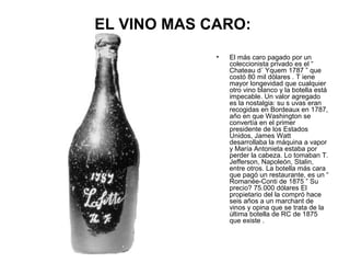 EL VINO MAS CARO:
•

El más caro pagado por un
coleccionista privado es el “
Chateau d´ Yquem 1787 ” que
costó 80 mil dólares . T iene
mayor longevidad que cualquier
otro vino blanco y la botella está
impecable. Un valor agregado
es la nostalgia: su s uvas eran
recogidas en Bordeaux en 1787,
año en que Washington se
convertía en el primer
presidente de los Estados
Unidos, James Watt
desarrollaba la máquina a vapor
y María Antonieta estaba por
perder la cabeza. Lo tomaban T.
Jefferson, Napoleón, Stalin,
entre otros. La botella más cara
que pagó un restaurante, es un “
Romanée-Conti de 1875 ” Su
precio? 75.000 dólares El
propietario del la compró hace
seis años a un marchant de
vinos y opina que se trata de la
última botella de RC de 1875
que existe .

 