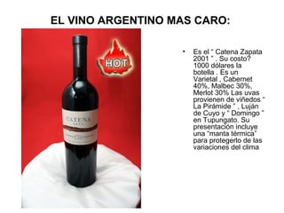 EL VINO ARGENTINO MAS CARO:
•

Es el “ Catena Zapata
2001 ” . Su costo?
1000 dólares la
botella . Es un
Varietal , Cabernet
40%, Malbec 30%,
Merlot 30% Las uvas
provienen de viñedos “
La Pirámide ” , Luján
de Cuyo y “ Domingo ”
en Tupungato. Su
presentación incluye
una “manta térmica”
para protegerlo de las
variaciones del clima

 