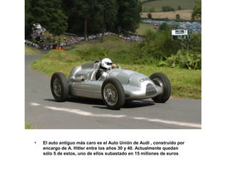 •

El auto antiguo más caro es el Auto Unión de Audi , construído por
encargo de A. Hitler entre los años 30 y 40. Actualmente quedan
sólo 5 de estos, uno de ellos subastado en 15 millones de euros

 