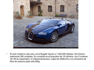 •

El auto moderno más caro, es la Bugatti Veyron a 1.400.000 dólares. Se hicieron
solamente 300 unidades. Su novedad es el propulsor de 16 cilindros, con 2 motores
V8, 8lt de capacidad y 4 turbocompresores. Logra los 400km/hs y su carrocería de
fibra de carbono pesa solo 80kg.

 
