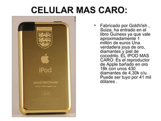 CELULAR MAS CARO:
• Fabricado por GoldVish ,
Suiza, ha entrado en el
libro Guiness ya que vale
aproximadamente 1
millón de euros Una
verdadera joya de oro,
diamantes y piel de
cocodrilo. EL IPOD MAS
CARO: Es el reproductor
de Apple bañado en oro
18k con unos 430
diamantes de 4,30k c/u.
Puede ser tuyo por 41 mil
dólares .

 