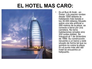 EL HOTEL MAS CARO:
•

Es el Burj Al Arab , en
Dubai. Los precios rondan
desde 1500 dólares la
habitación más barata a
los 30.000 dólares Situado
sobre una isla artificial a
280 metros de la playa, se
conecta a tierra por una
carretera. No tiene
habitaciones simples sino
202 suites dobles. Se
inauguró el 1 de diciembre
de 1999. Su construcción
recuerda a un barco y está
situado de forma tal que su
sombra no cubra la playa.
En el punto más alto del
hotel se encuentra un
helipuerto.

 