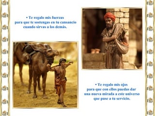 • Te regalo mis fuerzas
para que te sostengas en tu cansancio
cuando sirvas a los demás.
• Te regalo mis ojos
para que con ellos puedas dar
una nueva mirada a este universo
que puse a tu servicio.
 