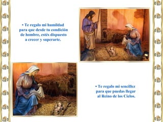 • Te regalo mi humildad
para que desde tu condición
de hombre, estés dispuesto
a crecer y superarte.
• Te regalo mi sencillez
para que puedas llegar
al Reino de los Cielos.
 
