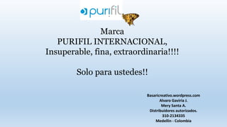 Marca
PURIFIL INTERNACIONAL,
Insuperable, fina, extraordinaria!!!!
Solo para ustedes!!
Basaricreativo.wordpress.com
Alvaro Gaviria J.
Mery Santa A.
Distribuidores autorizados.
310-2134335
Medellin - Colombia
 
