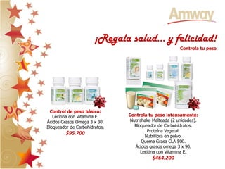 ¡Regala salud… y felicidad!
                                                        Controla tu peso




 Control de peso básico:
   Lecitina con Vitamina E.    Controla tu peso intensamente:
Ácidos Grasos Omega 3 x 30.     Nutrishake Malteada (2 unidades).
Bloqueador de Carbohidratos.      Bloqueador de Carbohidratos.
                                        Proteína Vegetal.
         $95.700                       Nutrifibra en polvo.
                                      Quema Grasa CLA 500.
                                  Ácidos grasos omega 3 x 90.
                                     Lecitina con Vitamina E.
                                          $464.200
 