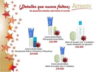 !Detalles que nunca faltan¡
                De pequeños detalles está hecho el mundo




                                 Crema dental Glister.
                               Refrescante bucal Glister.
                                       $23.800              Jabón de tocador (por 3 unidades).
                                                              Loción hidratante con glicerina.
                                                                        $32.800
           Crema dental Glister.
Desodorante Roll-on (Femenino o Masculino).
                $24.800



                                         Crema dental Glister.
                                  Jabón de tocador (por 3 unidades).
                                               $30.800
 