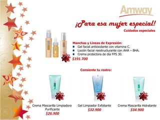 ¡Para esa mujer especial!
                                                                 Cuidados especiales


                              Manchas y Líneas de Expresión:
                                Gel facial antioxidante con vitamina C.
                                Loción facial reestructurante con AHA – BHA.
                                Crema protectora de día FPS 30.
                              $191.700

                                   Consiente tu rostro:




Crema Mascarilla Limpiadora      Gel Limpiador Exfoliante    Crema Mascarilla Hidratante
       Purificante                       $32.900                     $34.900
         $26.900
 