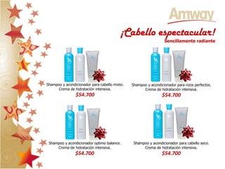 ¡Cabello espectacular!
                                                                 Sencillamente radiante




Shampoo y acondicionador para cabello mixto.   Shampoo y acondicionador para rizos perfectos.
      Crema de hidratación intensiva.                Crema de hidratación intensiva.
                $54.700                                         $54.700




 Shampoo y acondicionador optimo balance.       Shampoo y acondicionador para cabello seco.
     Crema de hidratación intensiva.                 Crema de hidratación intensiva.
                $54.700                                         $54.700
 