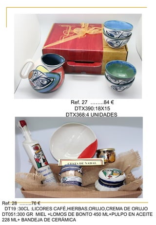 Ref. 27 ……..84 €
DTX390:18X15
DTX368:4 UNIDADES
Ref. 28 ……..76 €
DT19 :30CL :LICORES CAFÉ,HIERBAS,ORUJO,CREMA DE ORUJO
DT051:300 GR MIEL +LOMOS DE BONTO 450 ML+PULPO EN ACEITE
228 ML+ BANDEJA DE CERÁMICA
 