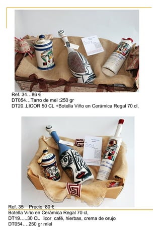 Ref. 34…86 €
DT054…Tarro de mel :250 gr
DT20..LICOR 50 CL +Botella Viño en Cerámica Regal 70 cl,
Ref. 35 Precio 80 €
Botella Viño en Cerámica Regal 70 cl,
DT19…..30 CL licor café, hierbas, crema de orujo
DT054….250 gr miel
 