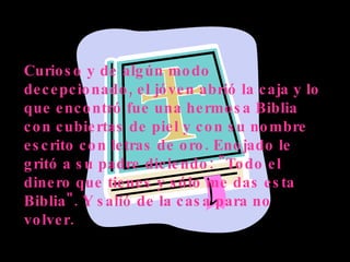 Curioso y de algún modo decepcionado, el jóven abrió la caja y lo que encontró fue una hermosa Biblia con cubiertas de piel y con su nombre escrito con letras de oro. Enojado le gritó a su padre diciendo: "Todo el dinero que tienes y sólo me das esta Biblia". Y salió de la casa para no volver. 