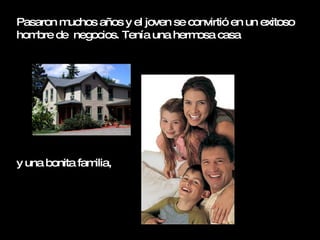 Pasaron muchos años y el joven se convirtió en un exitoso hombre de  negocios. Tenía una hermosa casa  y una bonita familia,  