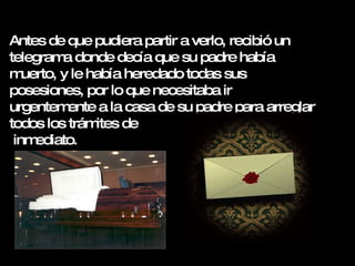 Antes de que pudiera partir a verlo, recibió un telegrama donde decía que su padre había muerto, y le había heredado todas sus posesiones, por lo que necesitaba ir urgentemente a la casa de su padre para arreglar todos los trámites de  inmediato.   